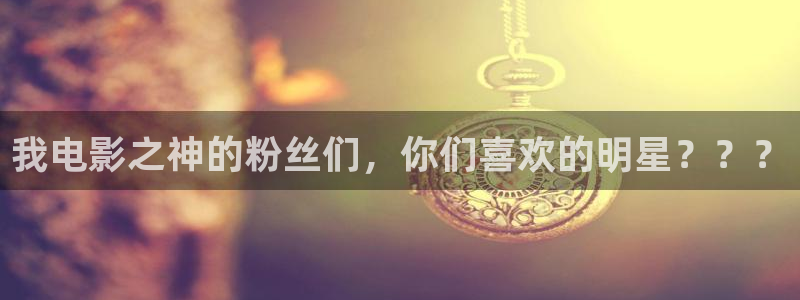 彩虹多多f凯捷注册：我电影之神的粉丝们，你们喜欢的明星？？？