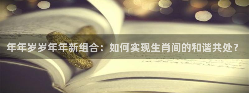 彩虹多多f凯捷平台在线注册：年年岁岁年年新组合：如何实现生肖间的和谐共处？