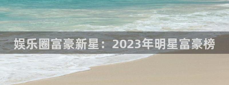 彩虹多多3平台注册：娱乐圈富豪新星：2023年明星富豪榜
